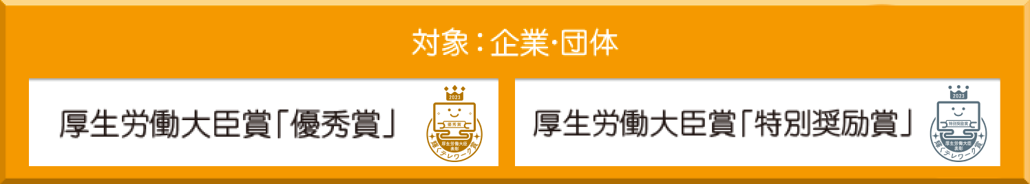 対象：企業・団体　厚生労働大臣賞「優秀賞」「特別奨励賞」　対象：個人　厚生労働大臣賞「個人賞」